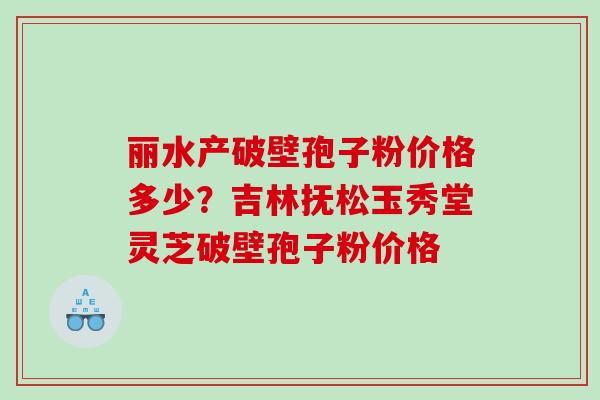 丽水产破壁孢子粉价格多少？吉林抚松玉秀堂灵芝破壁孢子粉价格
