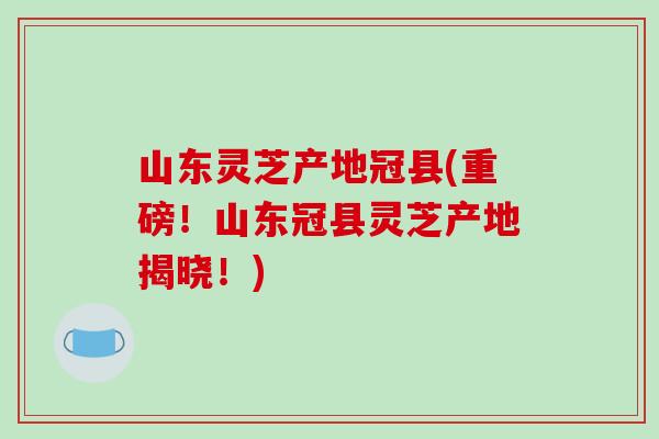山东灵芝产地冠县(重磅！山东冠县灵芝产地揭晓！)