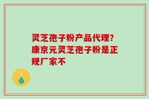 灵芝孢子粉产品代理?康京元灵芝孢子粉是正规厂家不 灵芝孢子粉产品代理?康京元灵芝孢子粉是正规厂家不