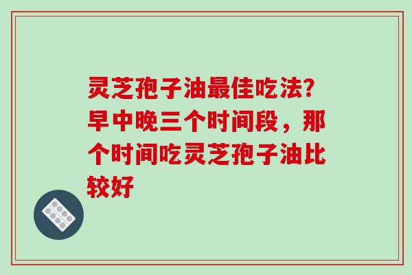 灵芝孢子油佳吃法？早中晚三个时间段，那个时间吃灵芝孢子油比较好