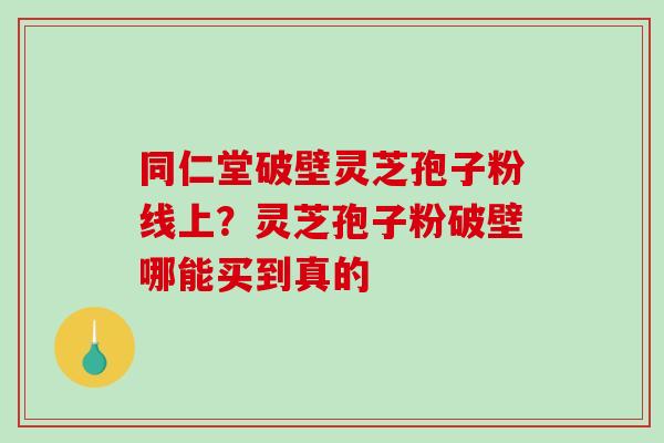 同仁堂破壁灵芝孢子粉线上?灵芝孢子粉破壁哪能买到真的 同仁堂破壁灵芝孢子粉线上?灵芝孢子粉破壁哪能买到真的