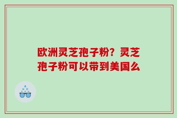 欧洲灵芝孢子粉?灵芝孢子粉可以带到美国么 欧洲灵芝孢子粉?灵芝孢子粉可以带到美国么