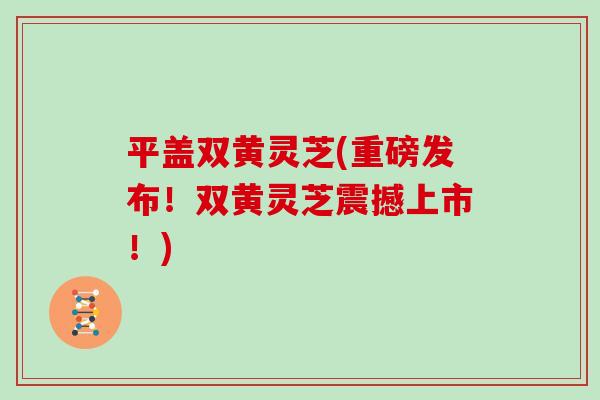 平盖双黄灵芝(重磅发布！双黄灵芝震撼上市！)