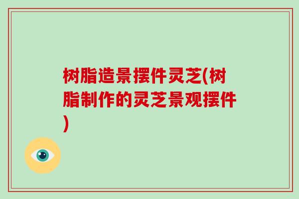 树脂造景摆件灵芝(树脂制作的灵芝景观摆件)