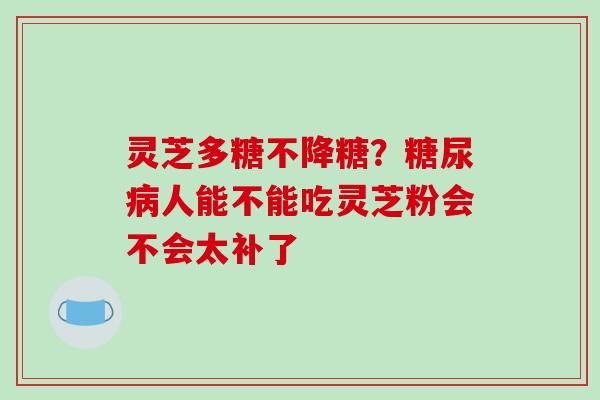 灵芝多糖不降糖?人能不能吃灵芝粉会不会太补了 灵芝多糖不降糖?人能不能吃灵芝粉会不会太补了