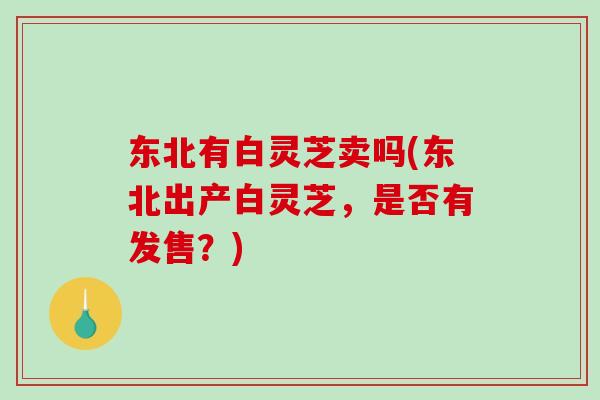 东北有白灵芝卖吗(东北出产白灵芝，是否有发售？)