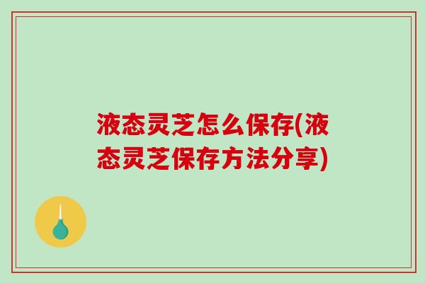 液态灵芝怎么保存(液态灵芝保存方法分享) 液态灵芝怎么保存(液态灵芝保存方法分享)