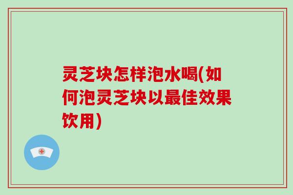 灵芝块怎样泡水喝(如何泡灵芝块以佳效果饮用)
