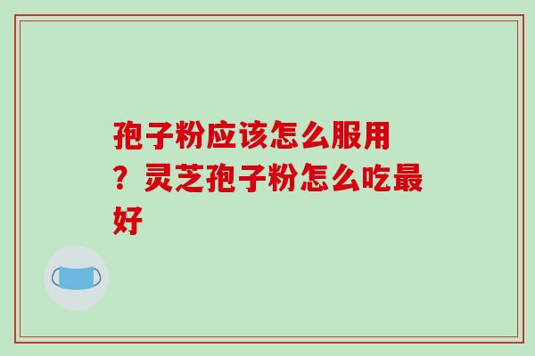 孢子粉应该怎么服用 ?灵芝孢子粉怎么吃好 孢子粉应该怎么服用 ?灵芝孢子粉怎么吃好