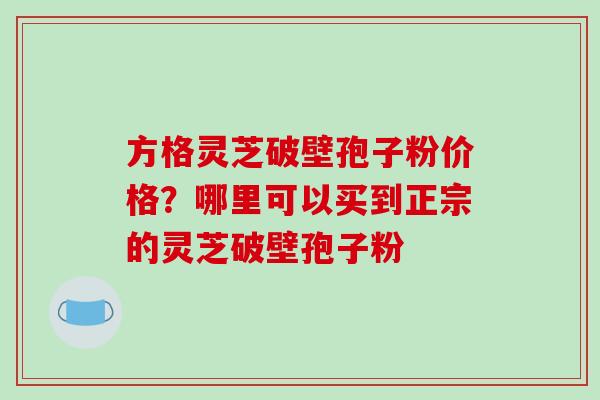 方格灵芝破壁孢子粉价格？哪里可以买到正宗的灵芝破壁孢子粉