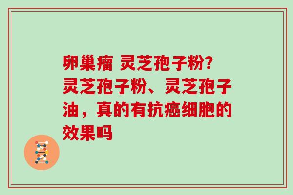 卵巢瘤 灵芝孢子粉?灵芝孢子粉、灵芝孢子油,真的有抗细胞的效果吗 卵巢瘤 灵芝孢子粉?灵芝孢子粉、灵芝孢子油,真的有抗细胞的效果吗