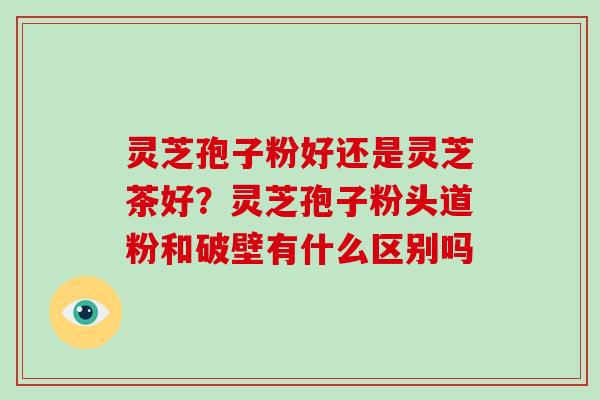灵芝孢子粉好还是灵芝茶好？灵芝孢子粉头道粉和破壁有什么区别吗