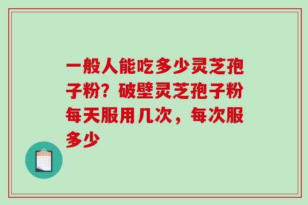 一般人能吃多少灵芝孢子粉？破壁灵芝孢子粉每天服用几次，每次服多少