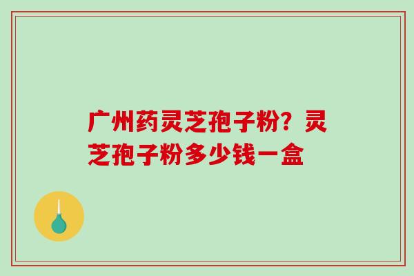 广州药灵芝孢子粉？灵芝孢子粉多少钱一盒