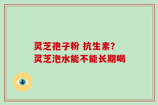 灵芝孢子粉 抗生素？灵芝泡水能不能长期喝