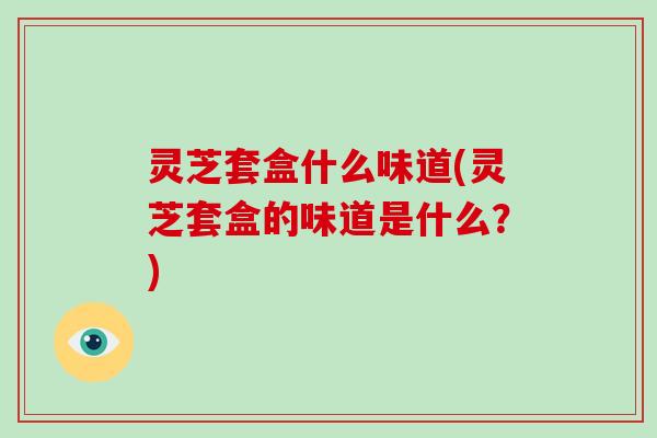 灵芝套盒什么味道(灵芝套盒的味道是什么?) 灵芝套盒什么味道(灵芝套盒的味道是什么?)