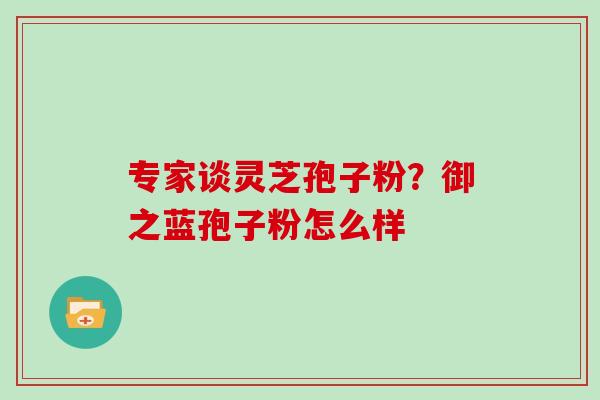 专家谈灵芝孢子粉？御之蓝孢子粉怎么样