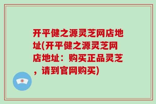 开平健之源灵芝网店地址(开平健之源灵芝网店地址：购买正品灵芝，请到官网购买)