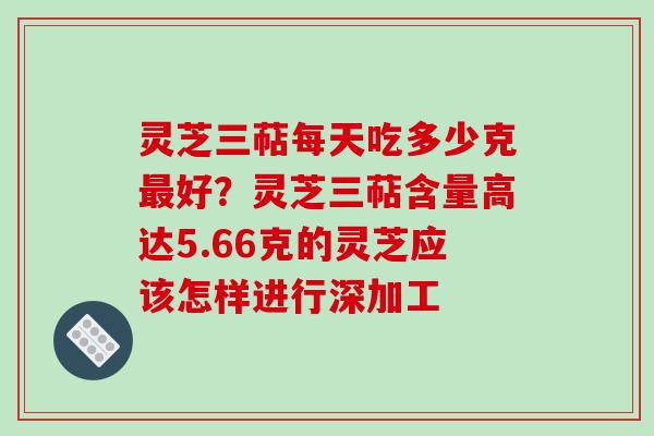 灵芝三萜每天吃多少克好?灵芝三萜含量高达5.66克的灵芝应该怎样进行深加工 灵芝三萜每天吃多少克好?灵芝三萜含量高达5.66克的灵芝应该怎样进行深加工