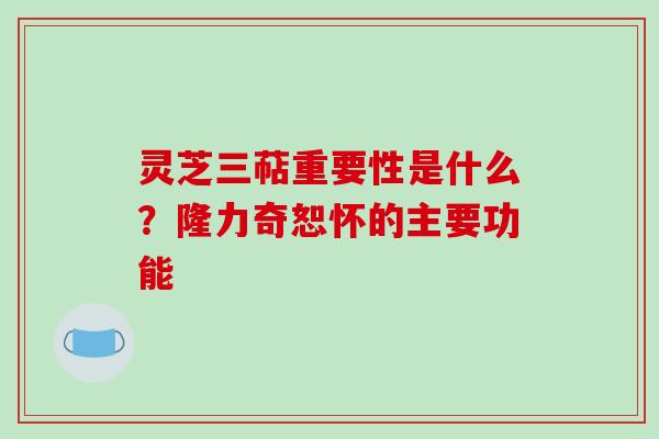 灵芝三萜重要性是什么？隆力奇恕怀的主要功能