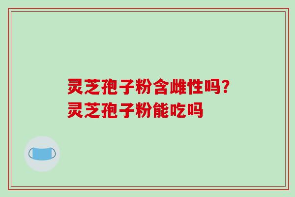 灵芝孢子粉含雌性吗？灵芝孢子粉能吃吗