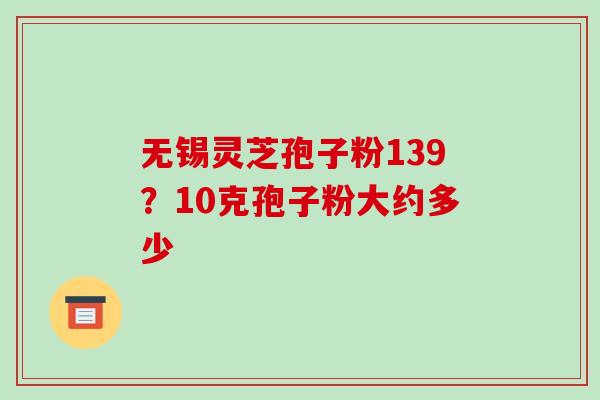 无锡灵芝孢子粉139？10克孢子粉大约多少