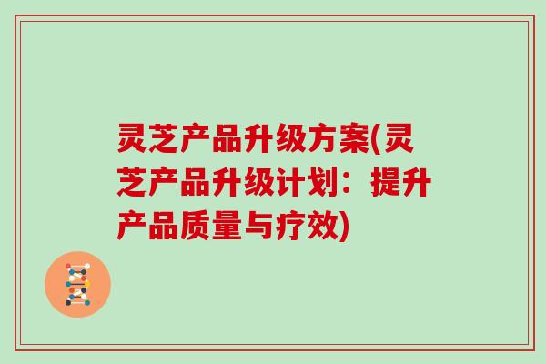 灵芝产品升级方案(灵芝产品升级计划：提升产品质量与疗效)