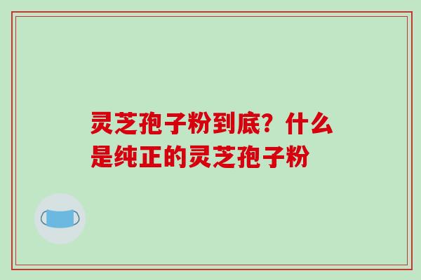 灵芝孢子粉到底？什么是纯正的灵芝孢子粉