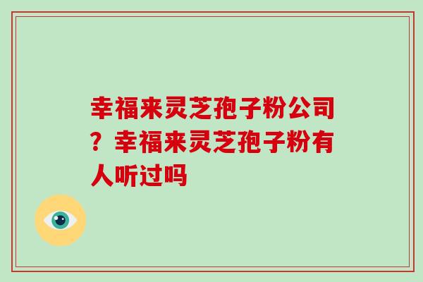 幸福来灵芝孢子粉公司？幸福来灵芝孢子粉有人听过吗