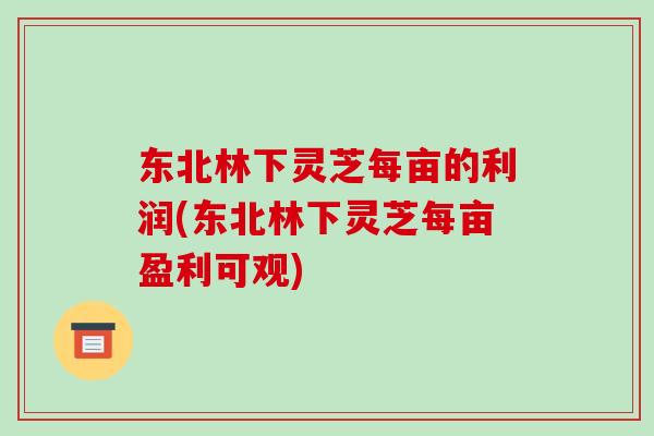 东北林下灵芝每亩的利润(东北林下灵芝每亩盈利可观)