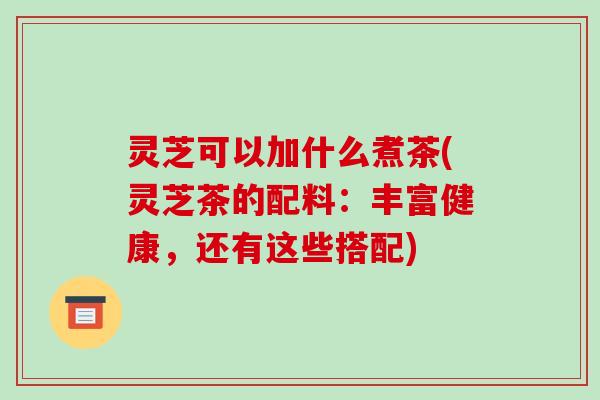 灵芝可以加什么煮茶(灵芝茶的配料：丰富健康，还有这些搭配)