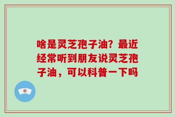 啥是灵芝孢子油？近经常听到朋友说灵芝孢子油，可以科普一下吗