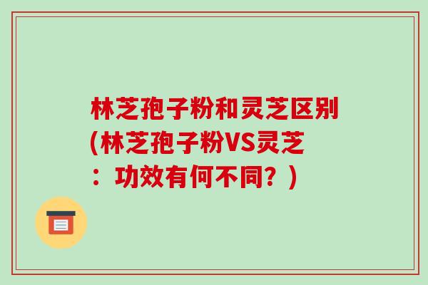 林芝孢子粉和灵芝区别(林芝孢子粉VS灵芝:功效有何不同?) 林芝孢子粉和灵芝区别(林芝孢子粉VS灵芝:功效有何不同?)