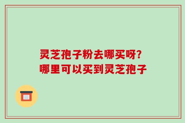 灵芝孢子粉去哪买呀？哪里可以买到灵芝孢子