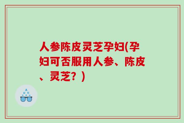 人参陈皮灵芝孕妇(孕妇可否服用人参、陈皮、灵芝？)