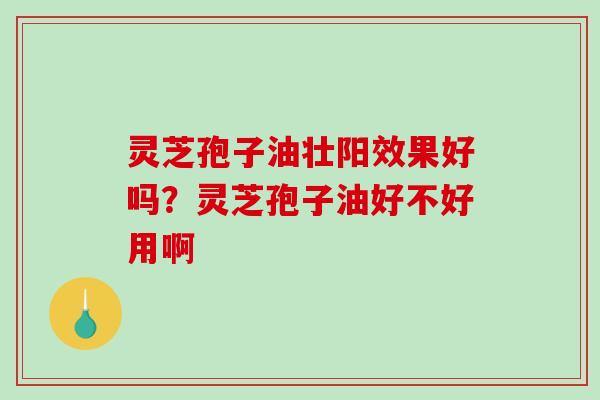 灵芝孢子油壮阳效果好吗？灵芝孢子油好不好用啊