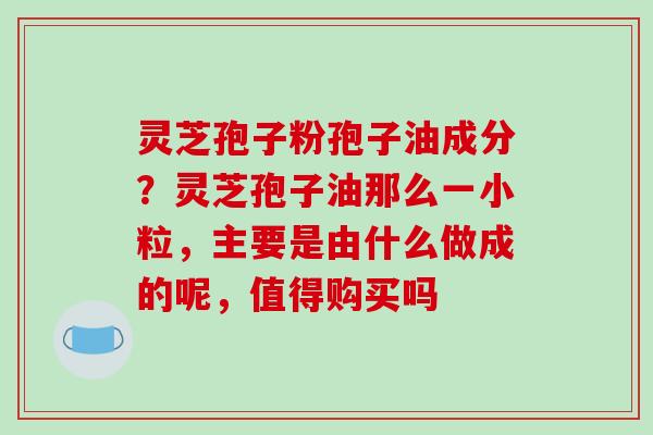 灵芝孢子粉孢子油成分？灵芝孢子油那么一小粒，主要是由什么做成的呢，值得购买吗