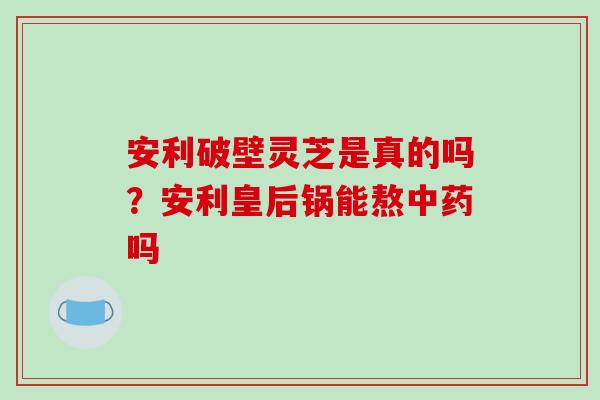 安利破壁灵芝是真的吗?安利皇后锅能熬吗 安利破壁灵芝是真的吗?安利皇后锅能熬吗