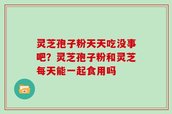 灵芝孢子粉天天吃没事吧?灵芝孢子粉和灵芝每天能一起食用吗 灵芝孢子粉天天吃没事吧?灵芝孢子粉和灵芝每天能一起食用吗