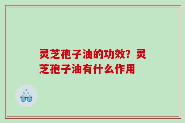 灵芝孢子油的功效？灵芝孢子油有什么作用