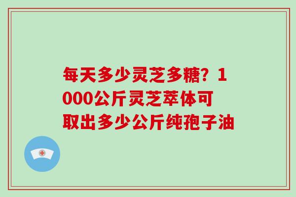 每天多少灵芝多糖？1000公斤灵芝萃体可取出多少公斤纯孢子油