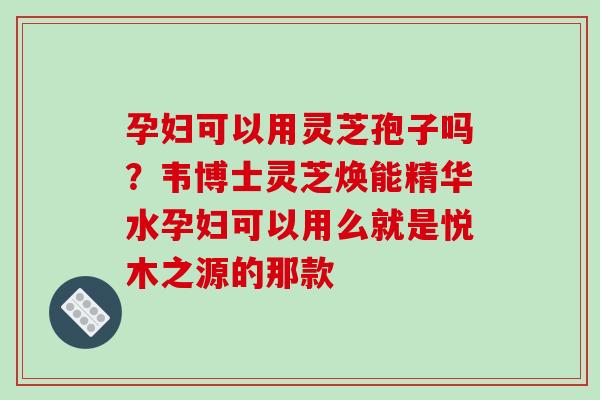 孕妇可以用灵芝孢子吗?韦博士灵芝焕能精华水孕妇可以用么就是悦木之源的那款 孕妇可以用灵芝孢子吗?韦博士灵芝焕能精华水孕妇可以用么就是悦木之源的那款