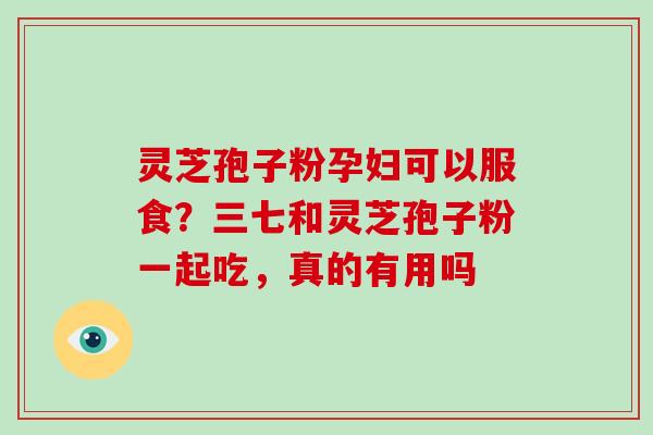 灵芝孢子粉孕妇可以服食？三七和灵芝孢子粉一起吃，真的有用吗
