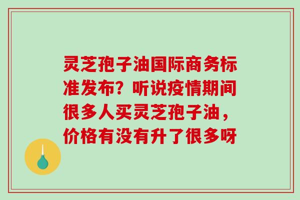 灵芝孢子油国际商务标准发布?听说疫情期间很多人买灵芝孢子油,价格有没有升了很多呀 灵芝孢子油国际商务标准发布?听说疫情期间很多人买灵芝孢子油,价格有没有升了很多呀