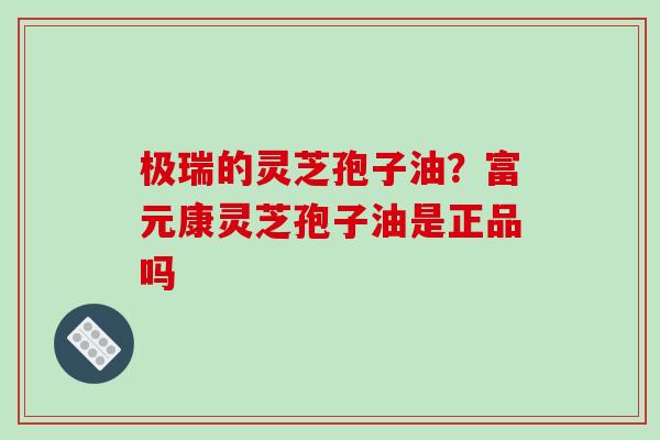 极瑞的灵芝孢子油?富元康灵芝孢子油是正品吗 极瑞的灵芝孢子油?富元康灵芝孢子油是正品吗