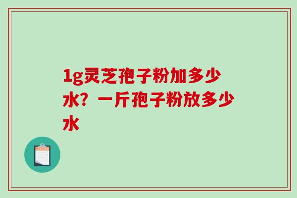 1g灵芝孢子粉加多少水?一斤孢子粉放多少水 1g灵芝孢子粉加多少水?一斤孢子粉放多少水
