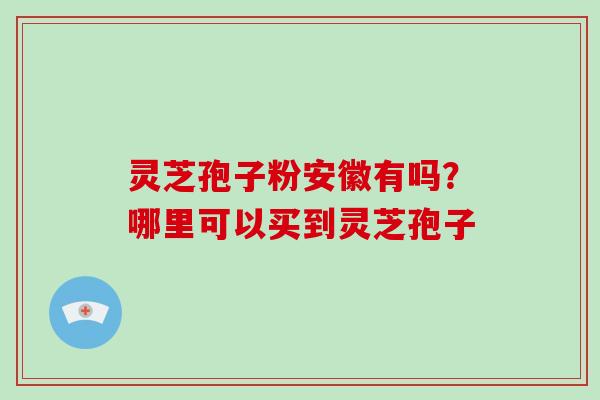 灵芝孢子粉安徽有吗？哪里可以买到灵芝孢子
