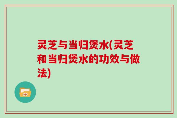 灵芝与当归煲水(灵芝和当归煲水的功效与做法)