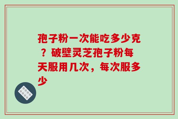 孢子粉一次能吃多少克 ?破壁灵芝孢子粉每天服用几次,每次服多少 孢子粉一次能吃多少克 ?破壁灵芝孢子粉每天服用几次,每次服多少