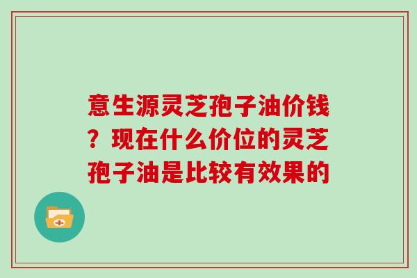 意生源灵芝孢子油价钱？现在什么价位的灵芝孢子油是比较有效果的